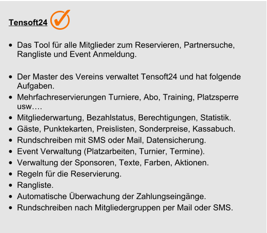 Tensoft24 •	Das Tool für alle Mitglieder zum Reservieren, Partnersuche, Rangliste und Event Anmeldung.  •	Der Master des Vereins verwaltet Tensoft24 und hat folgende Aufgaben. •	Mehrfachreservierungen Turniere, Abo, Training, Platzsperre usw…. •	Mitgliederwartung, Bezahlstatus, Berechtigungen, Statistik.  •	Gäste, Punktekarten, Preislisten, Sonderpreise, Kassabuch. •	Rundschreiben mit SMS oder Mail, Datensicherung. •	Event Verwaltung (Platzarbeiten, Turnier, Termine). •	Verwaltung der Sponsoren, Texte, Farben, Aktionen. •	Regeln für die Reservierung. •	Rangliste. •	Automatische Überwachung der Zahlungseingänge. •	Rundschreiben nach Mitgliedergruppen per Mail oder SMS.