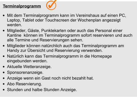 Terminalprogramm  •	Mit dem Terminalprogramm kann im Vereinshaus auf einen PC, Laptop, Tablet oder Touchscreen der Wochenplan angezeigt werden.  •	Mitglieder, Gäste, Punktekarten oder auch das Personal einer Kantine  können im Terminalprogramm sofort reservieren und auch alle Termine und Reservierungen sehen. •	Mitglieder können natürchlich auch das Terminalprogramm am Handy zur Übersicht und Reservierung verwenden.  •	Natürlich kann das Terminalprogramm in die Homepage eingebunden werden. •	Aktuelle Wetteranzeige. •	Sponsorenanzeige. •	Anzeige wenn ein Gast noch nicht bezahlt hat. •	Abo Reservierung. •	Stunden und halbe Stunden Anzeige.