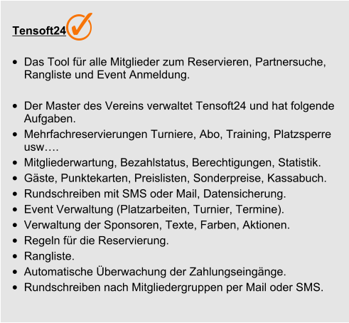 Tensoft24 •	Das Tool für alle Mitglieder zum Reservieren, Partnersuche, Rangliste und Event Anmeldung.  •	Der Master des Vereins verwaltet Tensoft24 und hat folgende Aufgaben. •	Mehrfachreservierungen Turniere, Abo, Training, Platzsperre usw…. •	Mitgliederwartung, Bezahlstatus, Berechtigungen, Statistik.  •	Gäste, Punktekarten, Preislisten, Sonderpreise, Kassabuch. •	Rundschreiben mit SMS oder Mail, Datensicherung. •	Event Verwaltung (Platzarbeiten, Turnier, Termine). •	Verwaltung der Sponsoren, Texte, Farben, Aktionen. •	Regeln für die Reservierung. •	Rangliste. •	Automatische Überwachung der Zahlungseingänge. •	Rundschreiben nach Mitgliedergruppen per Mail oder SMS.