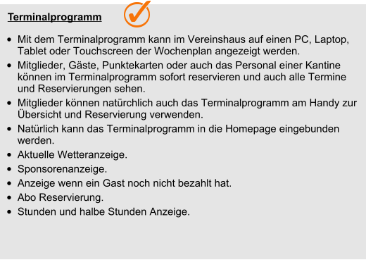 Terminalprogramm  •	Mit dem Terminalprogramm kann im Vereinshaus auf einen PC, Laptop, Tablet oder Touchscreen der Wochenplan angezeigt werden.  •	Mitglieder, Gäste, Punktekarten oder auch das Personal einer Kantine  können im Terminalprogramm sofort reservieren und auch alle Termine und Reservierungen sehen. •	Mitglieder können natürchlich auch das Terminalprogramm am Handy zur Übersicht und Reservierung verwenden.  •	Natürlich kann das Terminalprogramm in die Homepage eingebunden werden. •	Aktuelle Wetteranzeige. •	Sponsorenanzeige. •	Anzeige wenn ein Gast noch nicht bezahlt hat. •	Abo Reservierung. •	Stunden und halbe Stunden Anzeige.