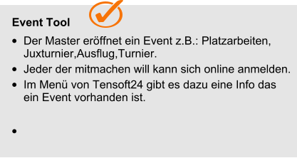   Event Tool •	Der Master eröffnet ein Event z.B.: Platzarbeiten, Juxturnier,Ausflug,Turnier. •	Jeder der mitmachen will kann sich online anmelden. •	Im Menü von Tensoft24 gibt es dazu eine Info das ein Event vorhanden ist. •