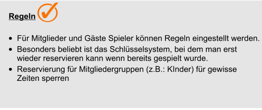   Regeln  •	Für Mitglieder und Gäste Spieler können Regeln eingestellt werden. •	Besonders beliebt ist das Schlüsselsystem, bei dem man erst wieder reservieren kann wenn bereits gespielt wurde. •	Reservierung für Mitgliedergruppen (z.B.: KInder) für gewisse Zeiten sperren