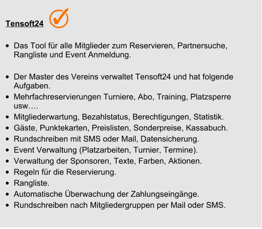 Tensoft24 •	Das Tool für alle Mitglieder zum Reservieren, Partnersuche, Rangliste und Event Anmeldung.  •	Der Master des Vereins verwaltet Tensoft24 und hat folgende Aufgaben. •	Mehrfachreservierungen Turniere, Abo, Training, Platzsperre usw…. •	Mitgliederwartung, Bezahlstatus, Berechtigungen, Statistik.  •	Gäste, Punktekarten, Preislisten, Sonderpreise, Kassabuch. •	Rundschreiben mit SMS oder Mail, Datensicherung. •	Event Verwaltung (Platzarbeiten, Turnier, Termine). •	Verwaltung der Sponsoren, Texte, Farben, Aktionen. •	Regeln für die Reservierung. •	Rangliste. •	Automatische Überwachung der Zahlungseingänge. •	Rundschreiben nach Mitgliedergruppen per Mail oder SMS.