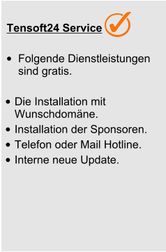 Tensoft24 Service •	Folgende Dienstleistungen sind gratis.  •	Die Installation mit Wunschdomäne. •	Installation der Sponsoren.  •	Telefon oder Mail Hotline. •	Interne neue Update.