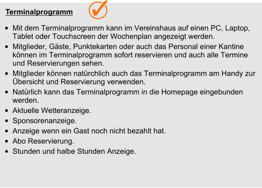 Terminalprogramm  •	Mit dem Terminalprogramm kann im Vereinshaus auf einen PC, Laptop, Tablet oder Touchscreen der Wochenplan angezeigt werden.  •	Mitglieder, Gäste, Punktekarten oder auch das Personal einer Kantine  können im Terminalprogramm sofort reservieren und auch alle Termine und Reservierungen sehen. •	Mitglieder können natürchlich auch das Terminalprogramm am Handy zur Übersicht und Reservierung verwenden.  •	Natürlich kann das Terminalprogramm in die Homepage eingebunden werden. •	Aktuelle Wetteranzeige. •	Sponsorenanzeige. •	Anzeige wenn ein Gast noch nicht bezahlt hat. •	Abo Reservierung. •	Stunden und halbe Stunden Anzeige.    Terminalprogramm  •	Mit dem Terminalprogramm kann im Vereinshaus auf einen PC, Laptop, Tablet oder Touchscreen der Wochenplan angezeigt werden.  •	Mitglieder, Gäste, Punktekarten oder auch das Personal einer Kantine  können im Terminalprogramm sofort reservieren und auch alle Termine und Reservierungen sehen. •	Mitglieder können natürchlich auch das Terminalprogramm am Handy zur Übersicht und Reservierung verwenden.  •	Natürlich kann das Terminalprogramm in die Homepage eingebunden werden. •	Aktuelle Wetteranzeige. •	Sponsorenanzeige. •	Anzeige wenn ein Gast noch nicht bezahlt hat. •	Abo Reservierung. •	Stunden und halbe Stunden Anzeige.