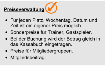  Preiseverwaltung  •	Für jeden Platz, Wochentag, Datum und Zeit ist ein eigener Preis möglich. •	Sonderpreise für Trainer, Gastspieler. •	Bei der Buchung wird der Betrag gleich in das Kassabuch eingetragen. •	Preise für Mitgliedergruppen. •	Mitgliedsbeitrag.